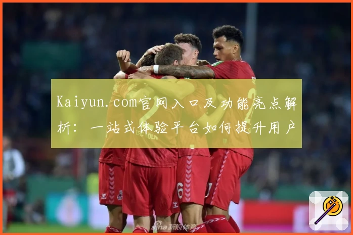 Kaiyun.com官网入口及功能亮点解析：一站式体验平台如何提升用户便利性
