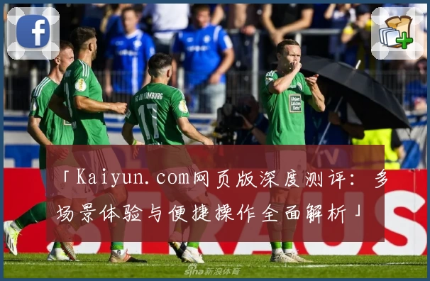 「Kaiyun.com网页版深度测评:多场景体验与便捷操作全面解析」