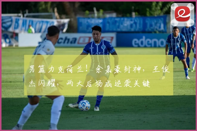 男篮力克荷兰!余嘉豪封神,王俊杰闪耀,两大后场成逆袭关键
