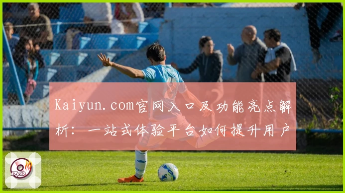 Kaiyun.com官网入口及功能亮点解析：一站式体验平台如何提升用户便利性