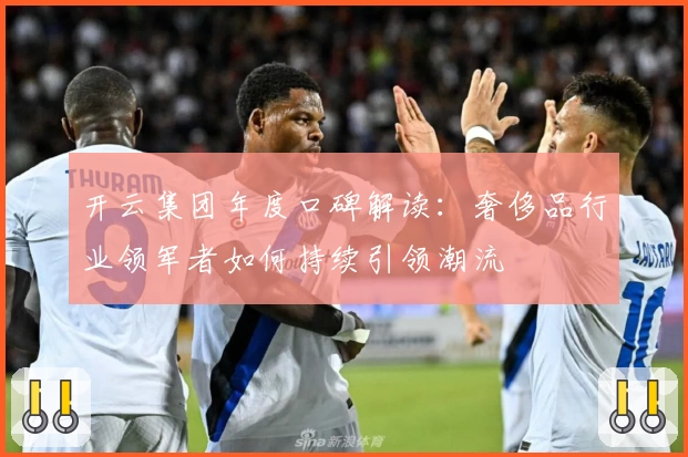 开云集团年度口碑解读：奢侈品行业领军者如何持续引领潮流