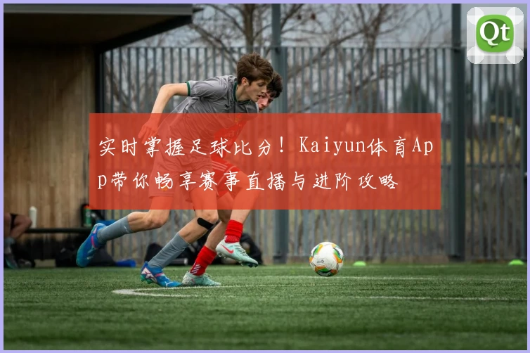 实时掌握足球比分!Kaiyun体育App带你畅享赛事直播与进阶攻略