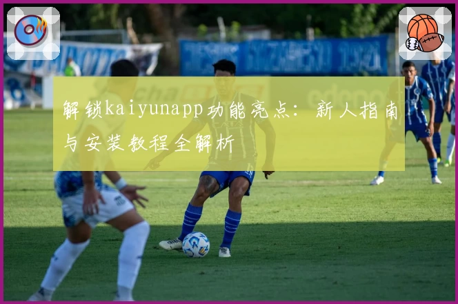 解锁kaiyunapp功能亮点:新人指南与安装教程全解析