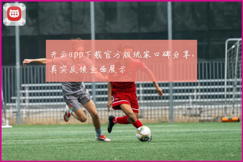 开云app下载官方版玩家口碑分享，真实反馈全面展示