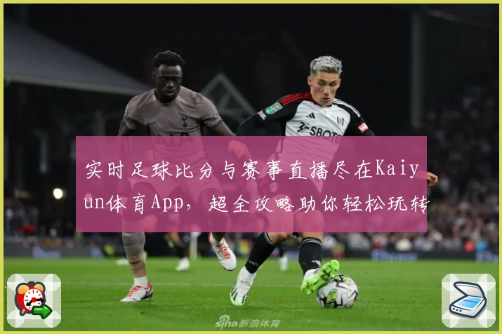 实时足球比分与赛事直播尽在Kaiyun体育App,超全攻略助你轻松玩转