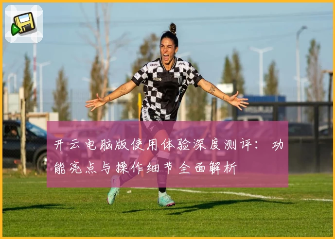 开云电脑版使用体验深度测评:功能亮点与操作细节全面解析