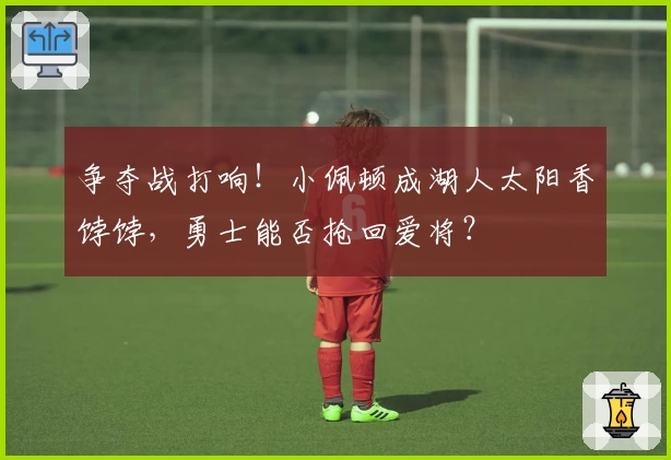 争夺战打响!小佩顿成湖人太阳香饽饽,勇士能否抢回爱将?