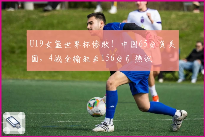 U19女篮世界杯惨败！中国65分负美国，4战全输狂丢156分引热议
