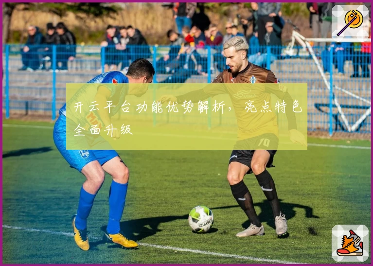 开云平台功能优势解析,亮点特色全面升级