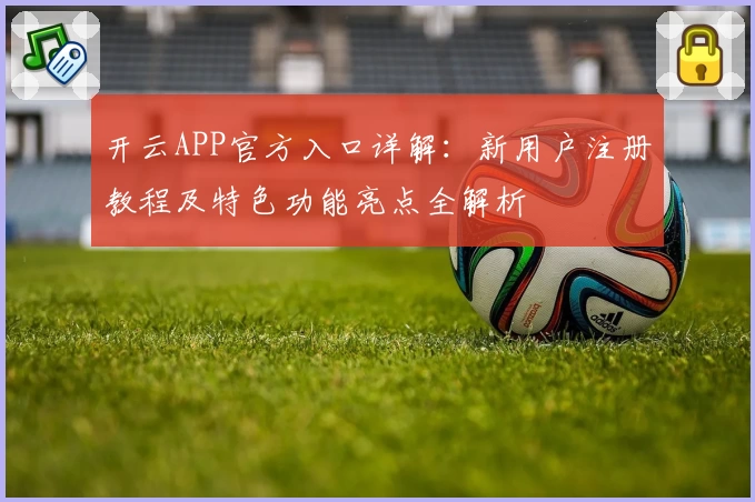 开云APP官方入口详解：新用户注册教程及特色功能亮点全解析