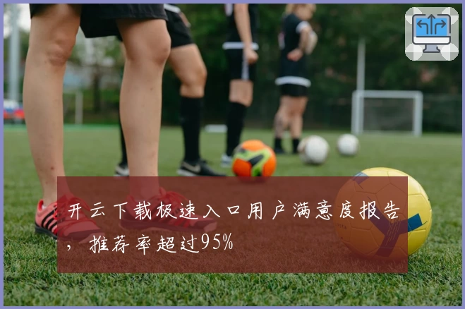 开云下载极速入口用户满意度报告，推荐率超过95%