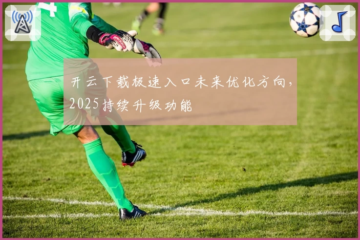 开云下载极速入口未来优化方向，2025持续升级功能