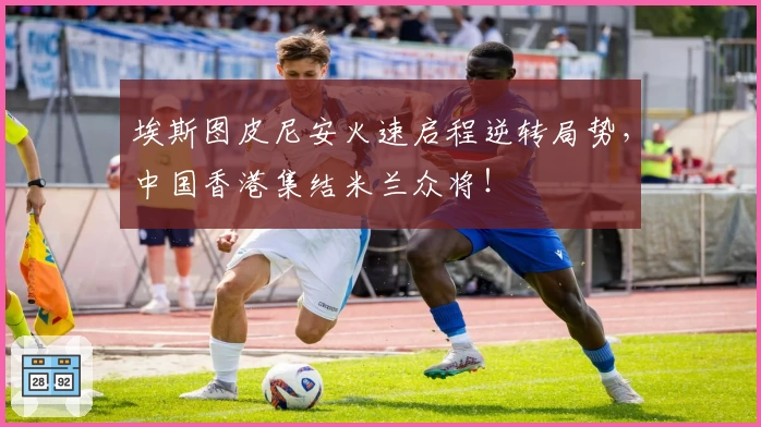 埃斯图皮尼安火速启程逆转局势，中国香港集结米兰众将！